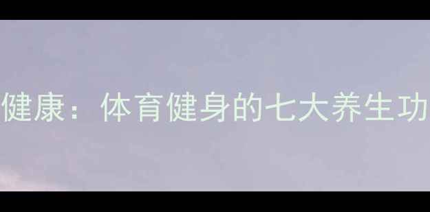 图片 科学运动如何守护健康：体育健身的七大养生功效与日常锻炼指南