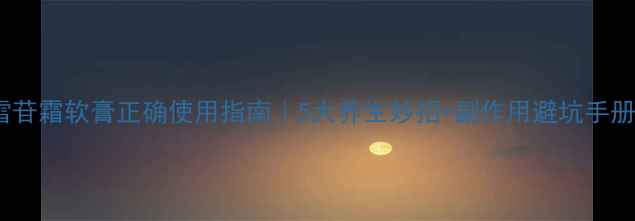 图片 积雪苷霜软膏正确使用指南｜5大养生妙招+副作用避坑手册🌿1