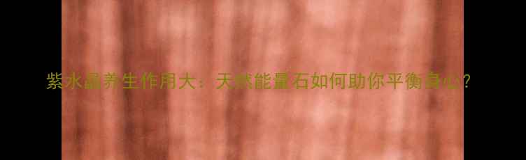 图片 紫水晶养生作用大：天然能量石如何助你平衡身心？