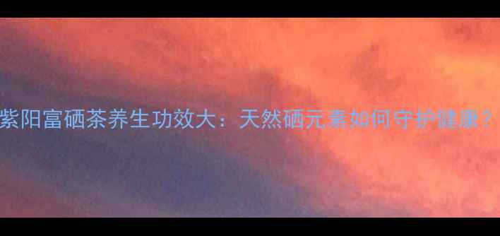 图片 紫阳富硒茶养生功效大：天然硒元素如何守护健康？
