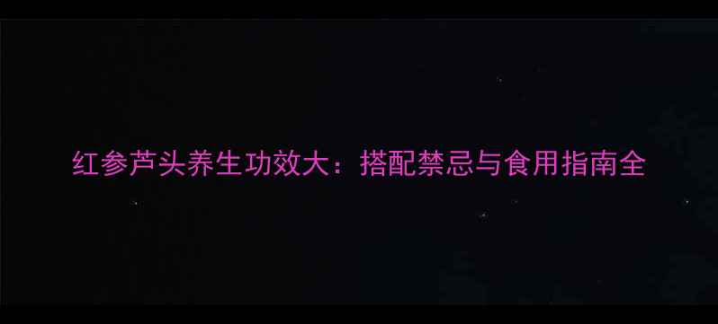图片 红参芦头养生功效大：搭配禁忌与食用指南全