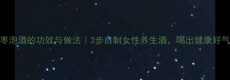 图片 红枣泡酒的功效与做法｜3步自制女性养生酒，喝出健康好气色