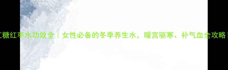 图片 红糖红枣水功效全｜女性必备的冬季养生水，暖宫驱寒、补气血全攻略！