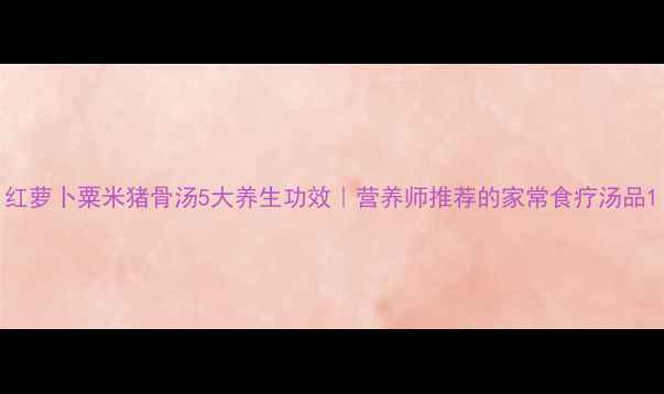 图片 红萝卜粟米猪骨汤5大养生功效｜营养师推荐的家常食疗汤品1