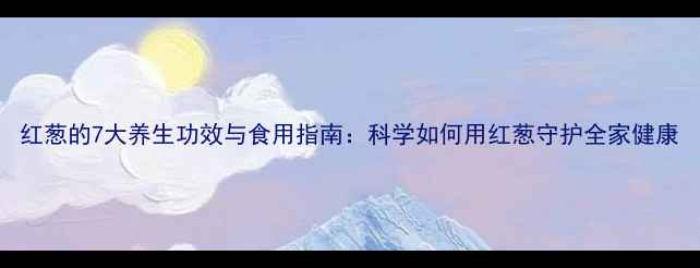 图片 红葱的7大养生功效与食用指南：科学如何用红葱守护全家健康