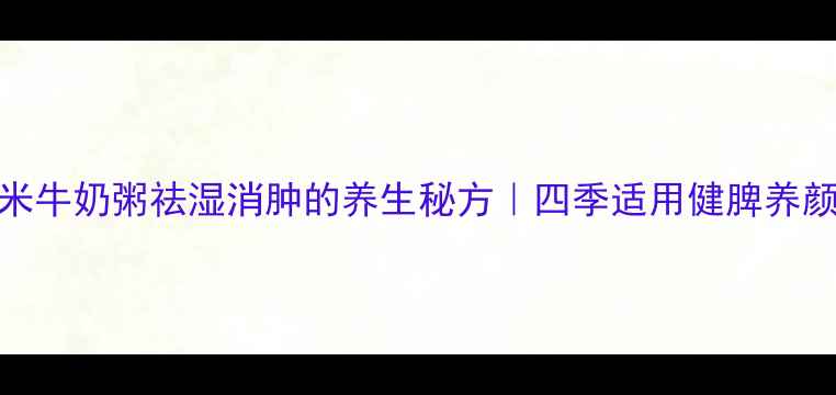 图片 红豆薏米牛奶粥祛湿消肿的养生秘方｜四季适用健脾养颜食谱大