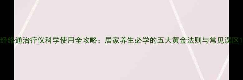 图片 经络通治疗仪科学使用全攻略：居家养生必学的五大黄金法则与常见误区1
