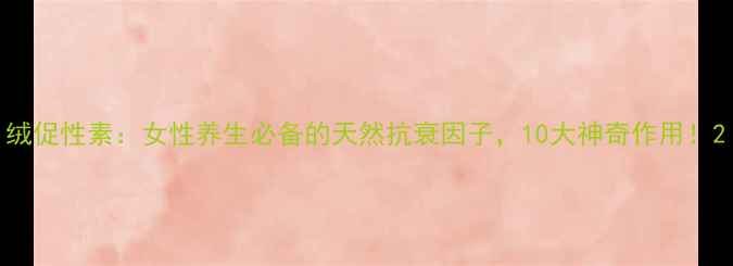 图片 绒促性素：女性养生必备的天然抗衰因子，10大神奇作用！2