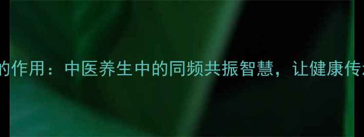 图片 统一文字的作用：中医养生中的同频共振智慧，让健康传承更精准2
