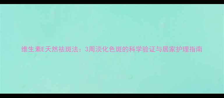 图片 维生素E天然祛斑法：3周淡化色斑的科学验证与居家护理指南