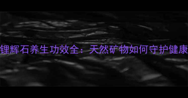 图片 绿锂辉石养生功效全：天然矿物如何守护健康？