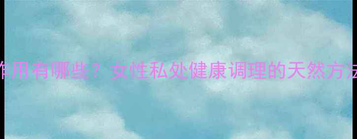 图片 缩阴产品副作用有哪些？女性私处健康调理的天然方法与科学建议