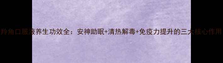 图片 羚角口服液养生功效全：安神助眠+清热解毒+免疫力提升的三大核心作用