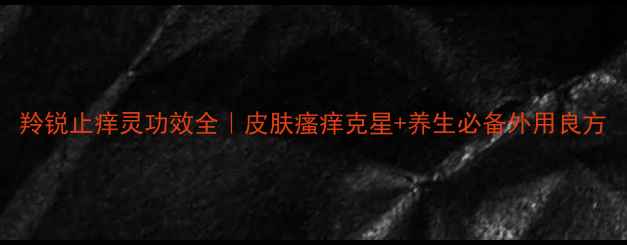 图片 羚锐止痒灵功效全｜皮肤瘙痒克星+养生必备外用良方