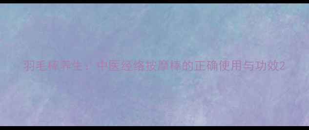 图片 羽毛棒养生：中医经络按摩棒的正确使用与功效2