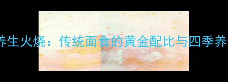 图片 老北京养生火烧：传统面食的黄金配比与四季养生指南2