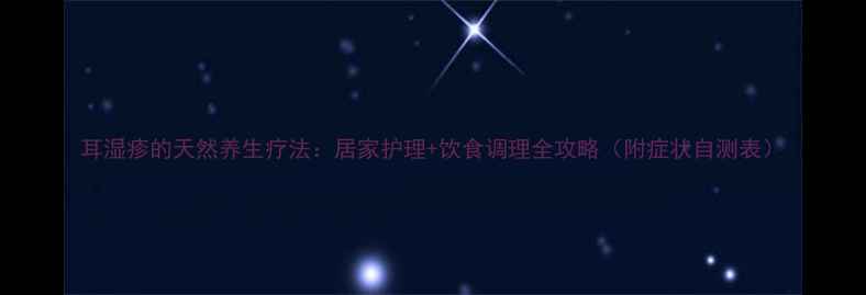 图片 耳湿疹的天然养生疗法：居家护理+饮食调理全攻略（附症状自测表）