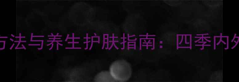 图片 肌肤霜正确使用方法与养生护肤指南：四季内外兼修的护肤密码