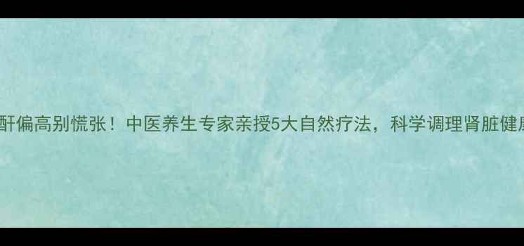 图片 肌酐偏高别慌张！中医养生专家亲授5大自然疗法，科学调理肾脏健康2
