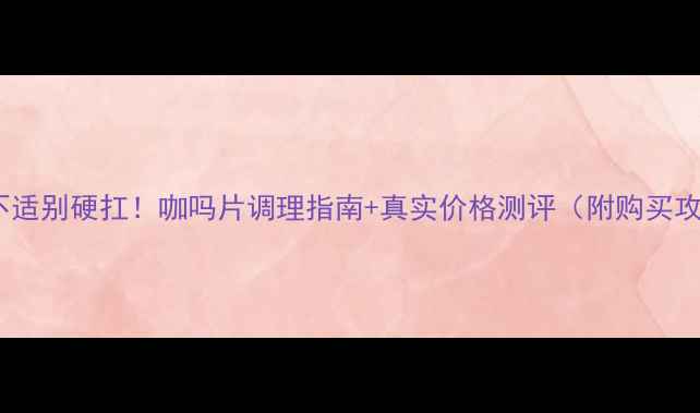 图片 肠胃不适别硬扛！咖吗片调理指南+真实价格测评（附购买攻略）2