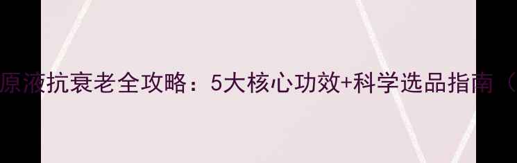 图片 胶原蛋白原液抗衰老全攻略：5大核心功效+科学选品指南（附成分）