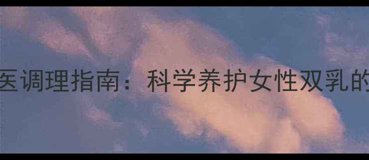 图片 胸部健康与中医调理指南：科学养护女性双乳的五大黄金法则