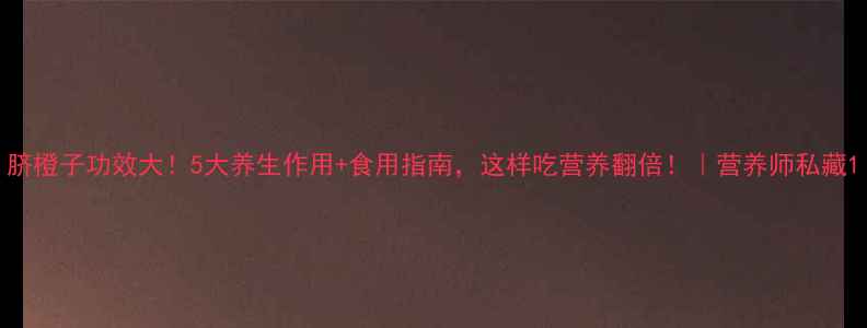 图片 脐橙子功效大！5大养生作用+食用指南，这样吃营养翻倍！｜营养师私藏1