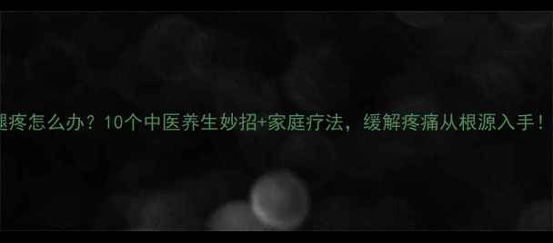图片 腿疼怎么办？10个中医养生妙招+家庭疗法，缓解疼痛从根源入手！2