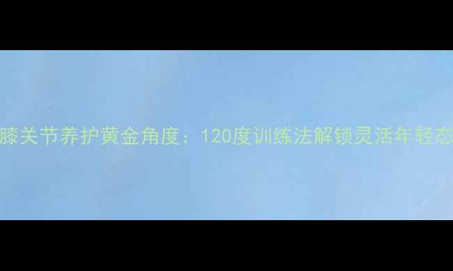 图片 膝关节养护黄金角度：120度训练法解锁灵活年轻态