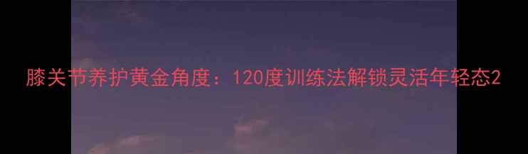 图片 膝关节养护黄金角度：120度训练法解锁灵活年轻态2