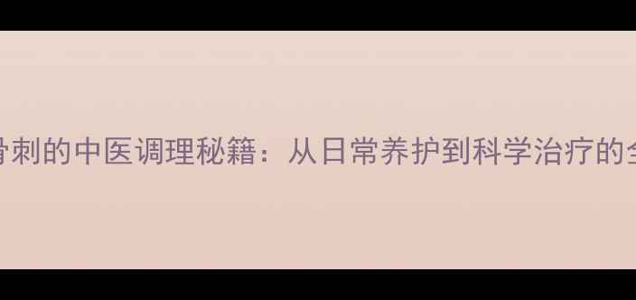 图片 膝盖骨刺的中医调理秘籍：从日常养护到科学治疗的全攻略