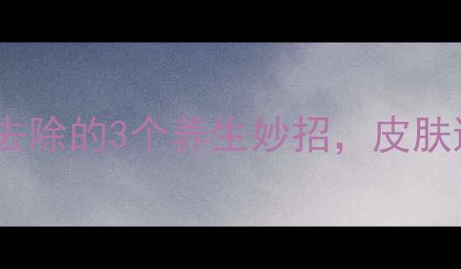 图片 自然淡斑黑痣去除的3个养生妙招，皮肤透亮不伤身！1