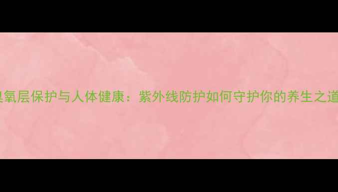 图片 臭氧层保护与人体健康：紫外线防护如何守护你的养生之道1