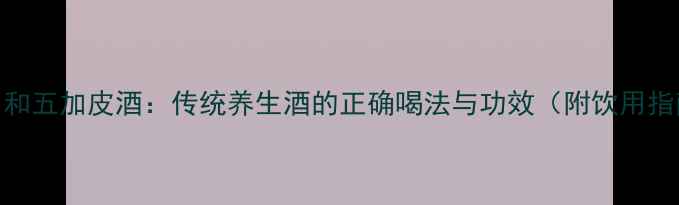 图片 致中和五加皮酒：传统养生酒的正确喝法与功效（附饮用指南）
