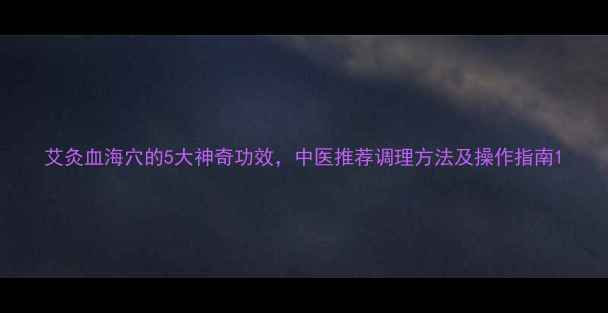 图片 艾灸血海穴的5大神奇功效，中医推荐调理方法及操作指南1