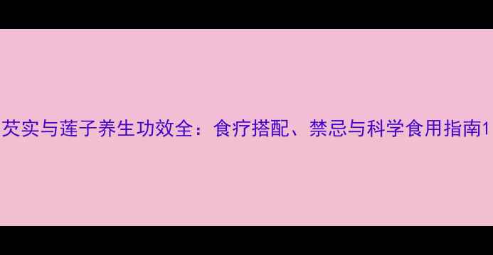 图片 芡实与莲子养生功效全：食疗搭配、禁忌与科学食用指南1