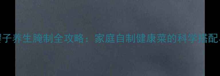 图片 芥菜樱子养生腌制全攻略：家庭自制健康菜的科学搭配与功效