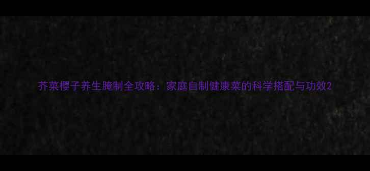 图片 芥菜樱子养生腌制全攻略：家庭自制健康菜的科学搭配与功效2