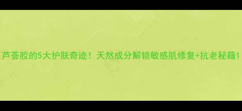 图片 芦荟胶的5大护肤奇迹！天然成分解锁敏感肌修复+抗老秘籍1