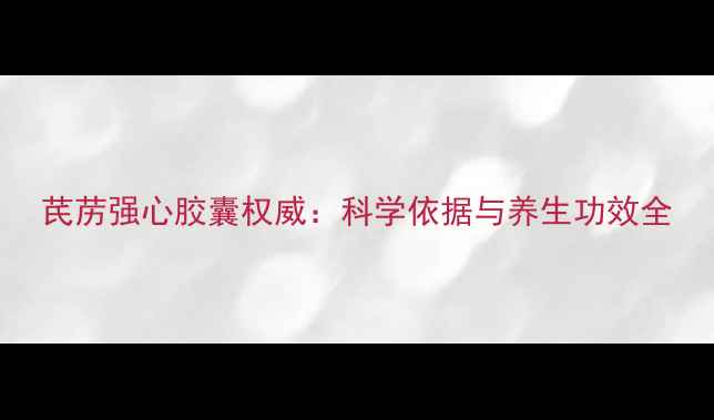 图片 芪苈强心胶囊权威：科学依据与养生功效全