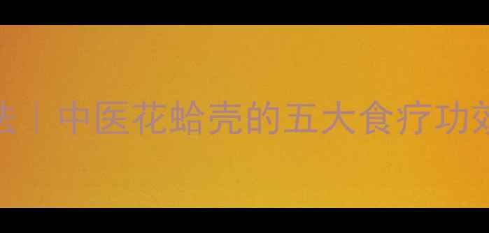 图片 花蛤壳泡脚养生法｜中医花蛤壳的五大食疗功效及家庭泡脚指南