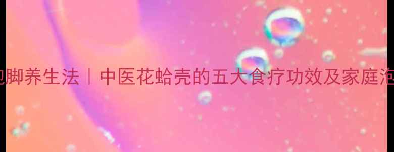 图片 花蛤壳泡脚养生法｜中医花蛤壳的五大食疗功效及家庭泡脚指南2