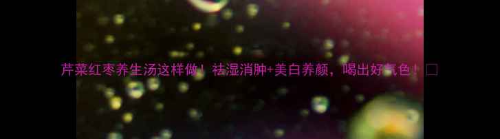 图片 芹菜红枣养生汤这样做！祛湿消肿+美白养颜，喝出好气色！🌿
