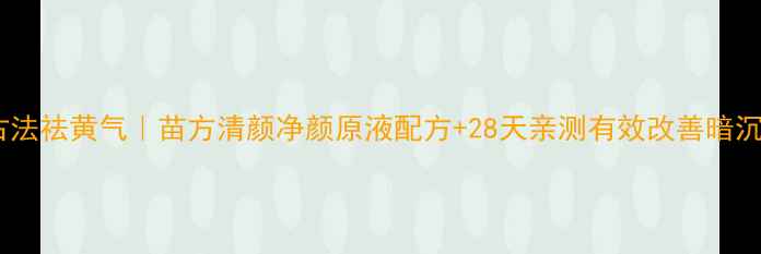 图片 苗族古法祛黄气｜苗方清颜净颜原液配方+28天亲测有效改善暗沉肤色2