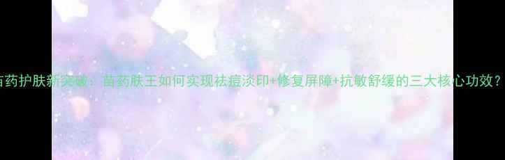 图片 苗药护肤新突破：苗药肤王如何实现祛痘淡印+修复屏障+抗敏舒缓的三大核心功效？1