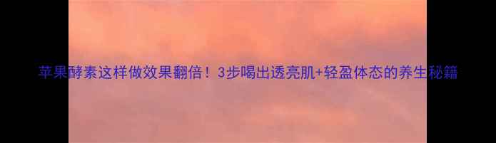 图片 苹果酵素这样做效果翻倍！3步喝出透亮肌+轻盈体态的养生秘籍