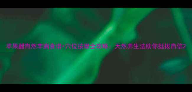 图片 苹果醋自然丰胸食谱+穴位按摩全攻略：天然养生法助你挺拔自信2