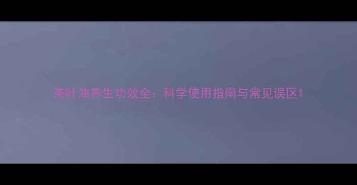 图片 茶叶油养生功效全：科学使用指南与常见误区1
