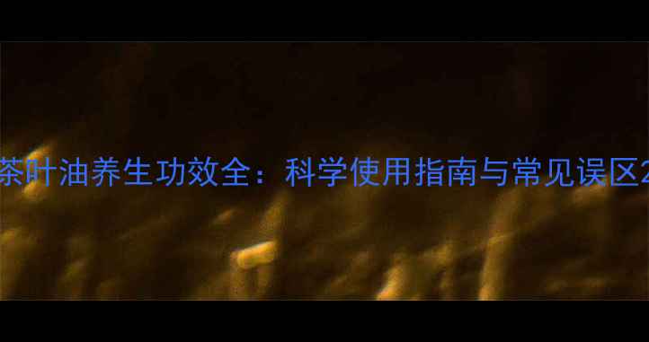 图片 茶叶油养生功效全：科学使用指南与常见误区2