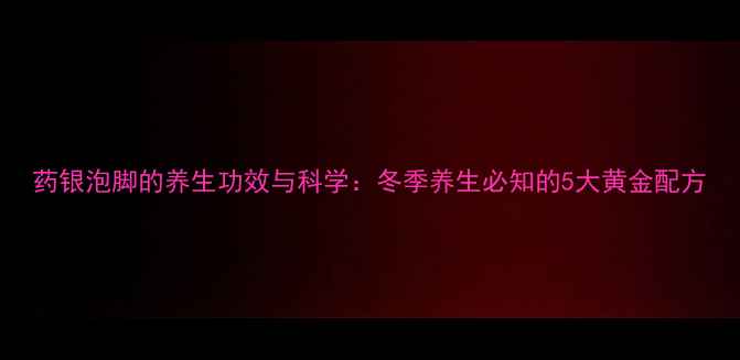图片 药银泡脚的养生功效与科学：冬季养生必知的5大黄金配方